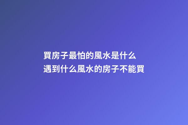 買房子最怕的風水是什么 遇到什么風水的房子不能買